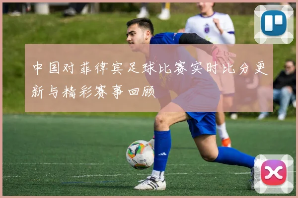 中国对菲律宾足球比赛实时比分更新与精彩赛事回顾