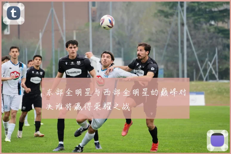 东部全明星与西部全明星的巅峰对决谁将赢得荣耀之战