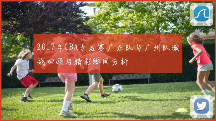2017年CBA季后赛广东队与广州队激战回顾与精彩瞬间分析
