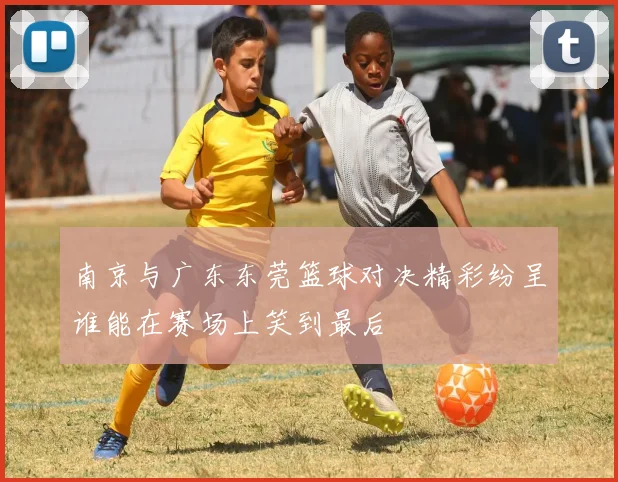 南京与广东东莞篮球对决精彩纷呈谁能在赛场上笑到最后