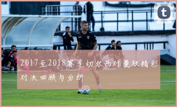 2017至2018赛季切尔西对曼联精彩对决回顾与分析