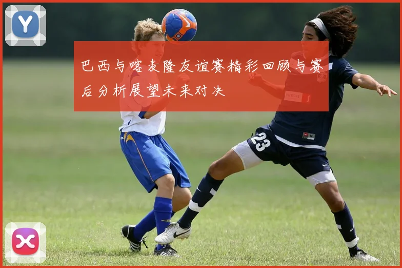 巴西与喀麦隆友谊赛精彩回顾与赛后分析展望未来对决