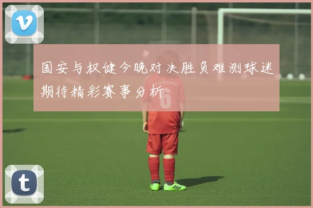 国安与权健今晚对决胜负难测球迷期待精彩赛事分析